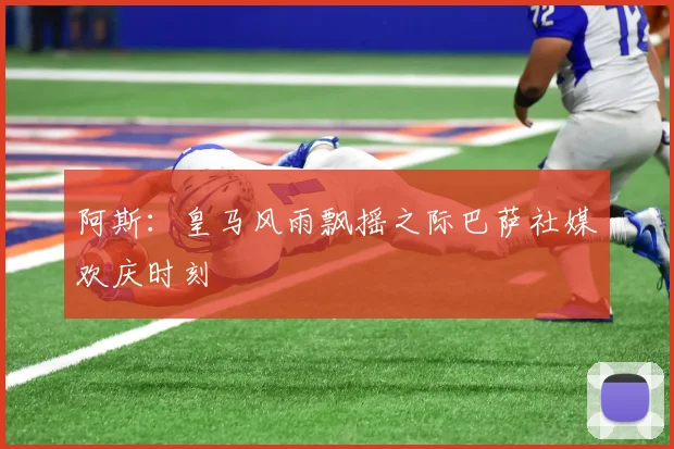 阿斯：皇马风雨飘摇之际巴萨社媒欢庆时刻