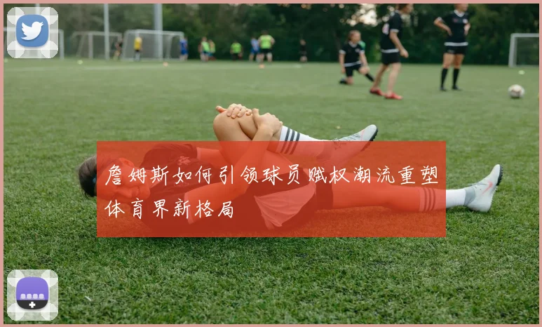 詹姆斯如何引领球员赋权潮流重塑体育界新格局