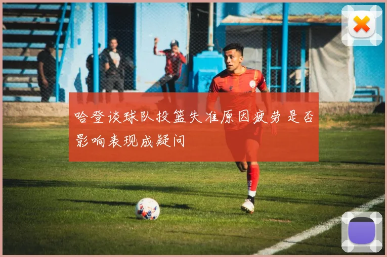 哈登谈球队投篮失准原因疲劳是否影响表现成疑问