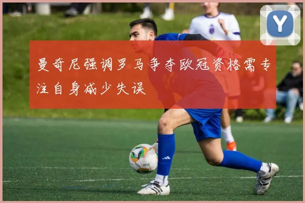 曼奇尼强调罗马争夺欧冠资格需专注自身减少失误