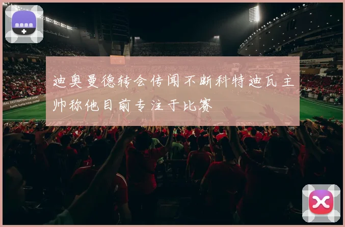 迪奥曼德转会传闻不断科特迪瓦主帅称他目前专注于比赛