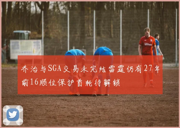 乔治与SGA交易未完结雷霆仍有27年前16顺位保护首轮待解锁