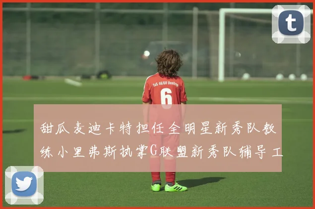 甜瓜麦迪卡特担任全明星新秀队教练小里弗斯执掌G联盟新秀队辅导工作