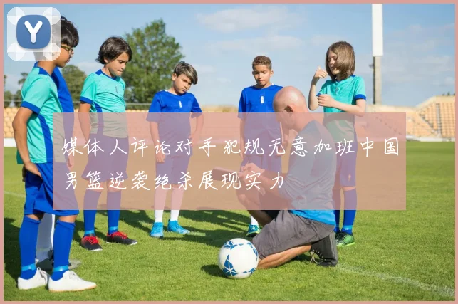 媒体人评论对手犯规无意加班中国男篮逆袭绝杀展现实力