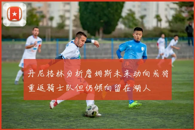 丹尼格林分析詹姆斯未来动向或将重返骑士队但仍倾向留在湖人
