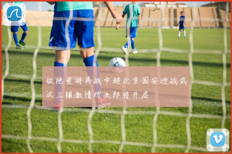 故地重游再战中超北京国安迎战武汉三镇激情对决即将开启
