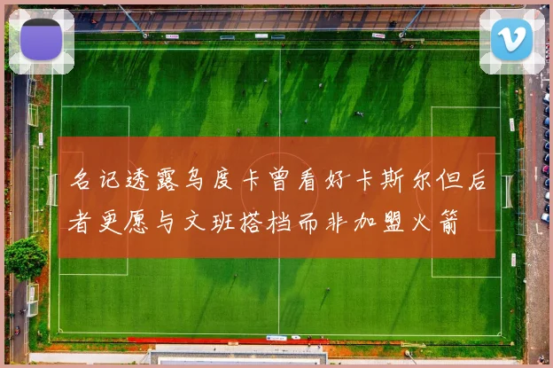 名记透露乌度卡曾看好卡斯尔但后者更愿与文班搭档而非加盟火箭