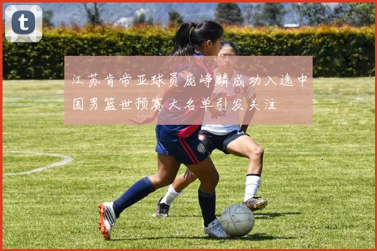 江苏肯帝亚球员庞峥麟成功入选中国男篮世预赛大名单引发关注