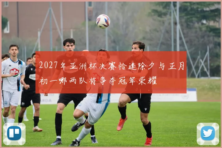 2027年亚洲杯决赛恰逢除夕与正月初一哪两队将争夺冠军荣耀