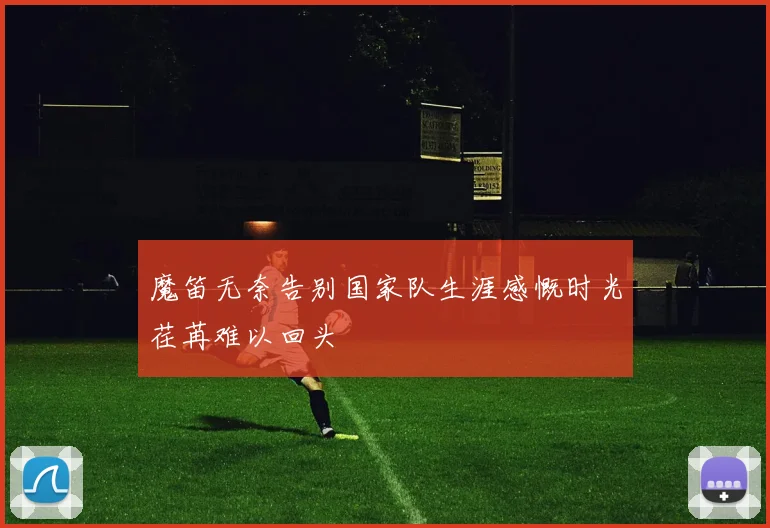 魔笛无奈告别国家队生涯感慨时光荏苒难以回头