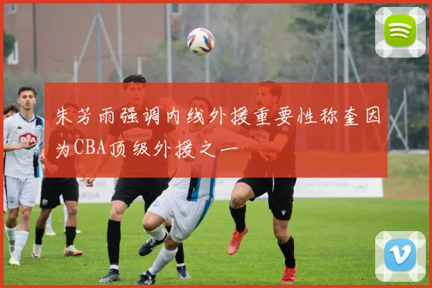 朱芳雨强调内线外援重要性称奎因为CBA顶级外援之一