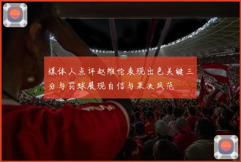 媒体人点评赵维伦表现出色关键三分与罚球展现自信与果决风范