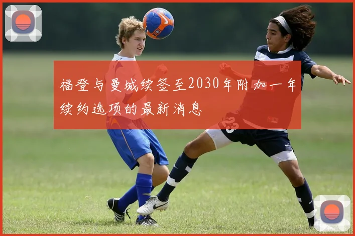 福登与曼城续签至2030年附加一年续约选项的最新消息