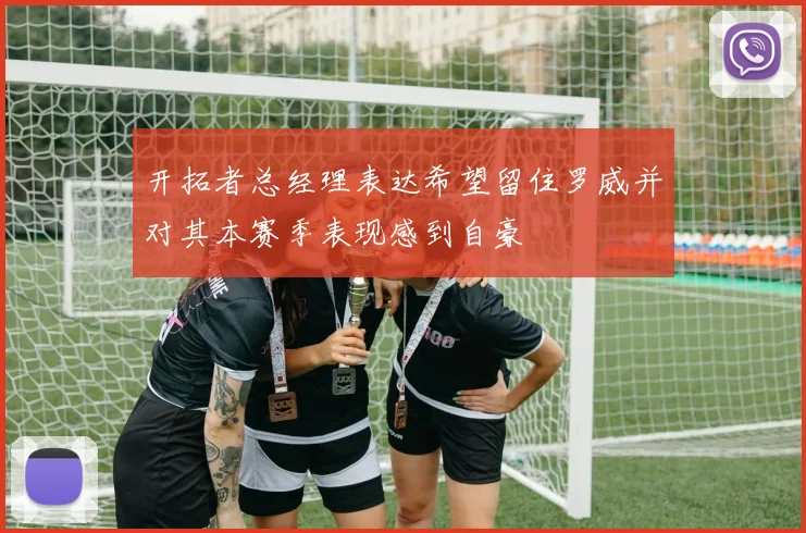 开拓者总经理表达希望留住罗威并对其本赛季表现感到自豪