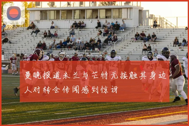 曼晚报道米兰与芒特无接触其身边人对转会传闻感到惊讶