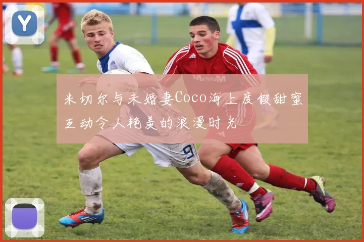 米切尔与未婚妻Coco海上度假甜蜜互动令人艳羡的浪漫时光